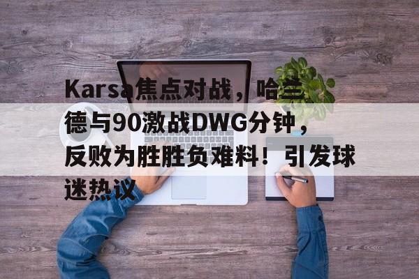 Karsa焦点对战，哈兰德与90激战DWG分钟，反败为胜胜负难料！引发球迷热议的简单介绍-爱游戏官方主页