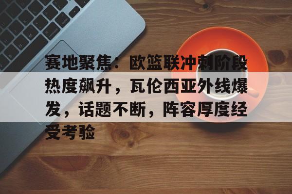 关于赛地聚焦：欧篮联冲刺阶段热度飙升，瓦伦西亚外线爆发，话题不断，阵容厚度经受考验的信息-爱游戏