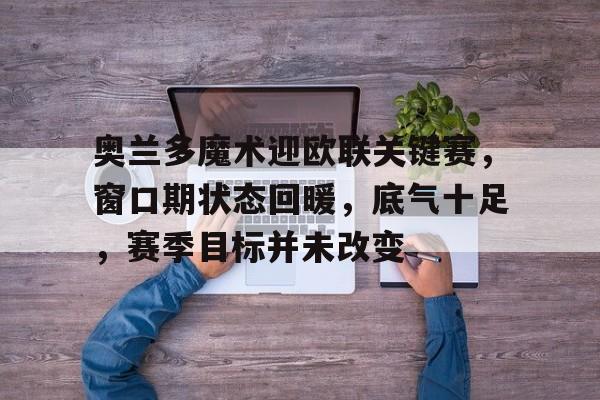 包含奥兰多魔术迎欧联关键赛，窗口期状态回暖，底气十足，赛季目标并未改变的词条-爱游戏智能体验